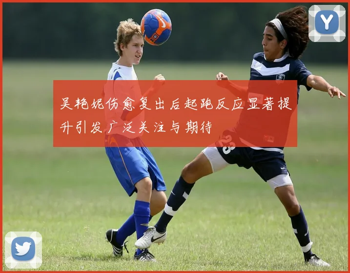 吴艳妮伤愈复出后起跑反应显著提升引发广泛关注与期待