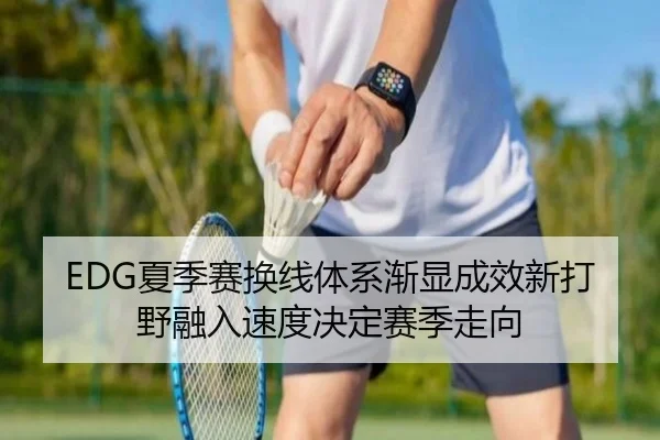 EDG夏季赛换线体系渐显成效新打野融入速度决定赛季走向